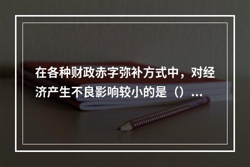 在各种财政赤字弥补方式中，对经济产生不良影响较小的是（）。