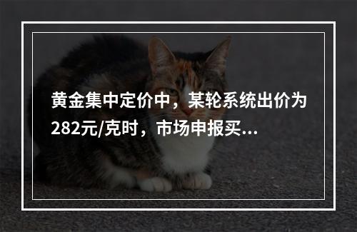 黄金集中定价中，某轮系统出价为282元/克时，市场申报买申报