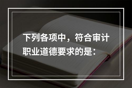 下列各项中，符合审计职业道德要求的是：