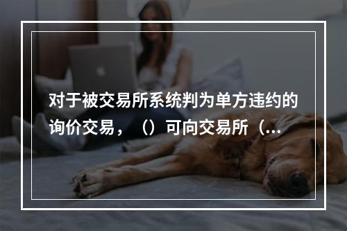 对于被交易所系统判为单方违约的询价交易，（）可向交易所（）提