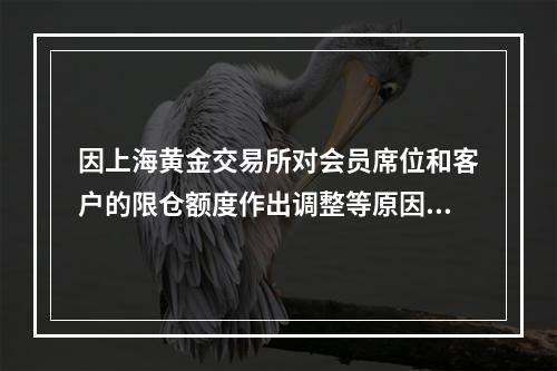 因上海黄金交易所对会员席位和客户的限仓额度作出调整等原因，导