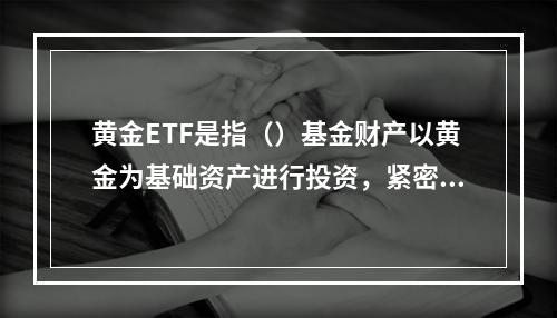 黄金ETF是指（）基金财产以黄金为基础资产进行投资，紧密跟踪