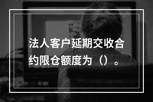 法人客户延期交收合约限仓额度为（）。