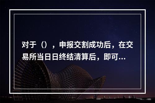 对于（），申报交割成功后，在交易所当日日终结清算后，即可申请