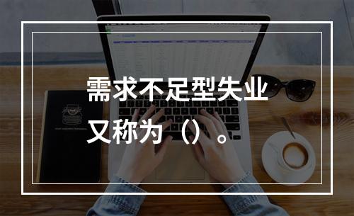 需求不足型失业又称为（）。