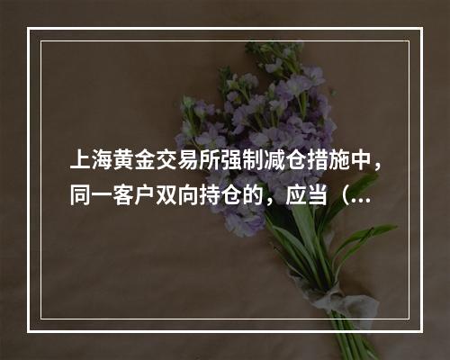 上海黄金交易所强制减仓措施中，同一客户双向持仓的，应当（）。