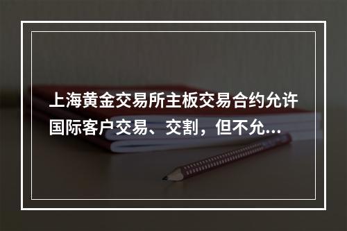 上海黄金交易所主板交易合约允许国际客户交易、交割，但不允许入