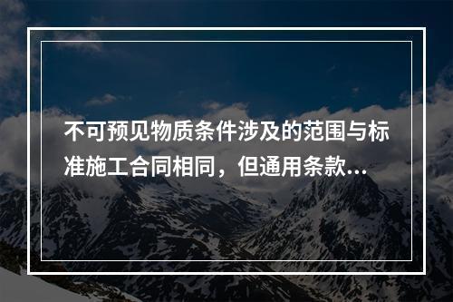 不可预见物质条件涉及的范围与标准施工合同相同，但通用条款中对