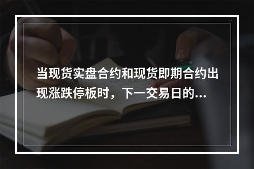 当现货实盘合约和现货即期合约出现涨跌停板时，下一交易日的涨跌