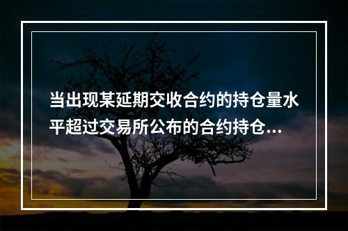 当出现某延期交收合约的持仓量水平超过交易所公布的合约持仓量风