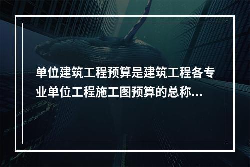 单位建筑工程预算是建筑工程各专业单位工程施工图预算的总称，按