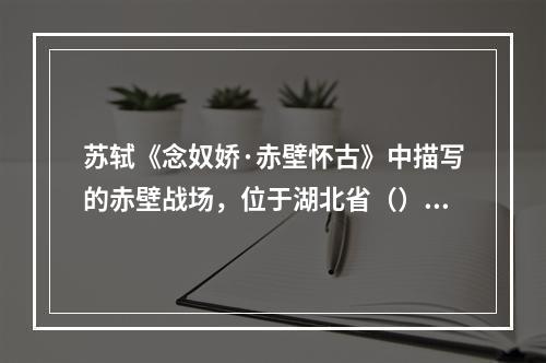 苏轼《念奴娇·赤壁怀古》中描写的赤壁战场，位于湖北省（）县