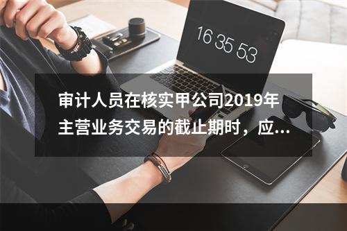 审计人员在核实甲公司2019年主营业务交易的截止期时，应重点