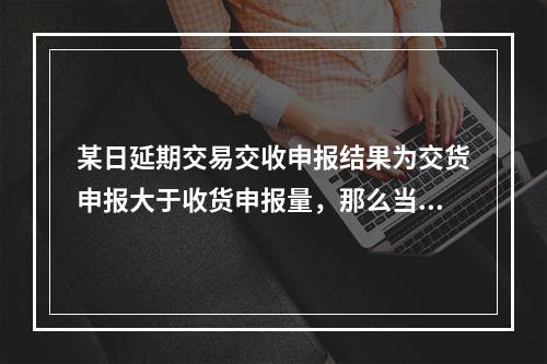 某日延期交易交收申报结果为交货申报大于收货申报量，那么当日中