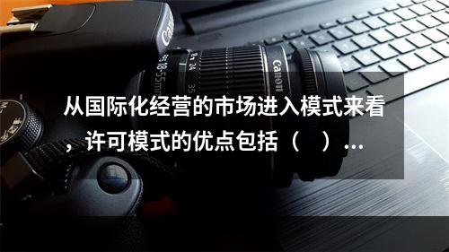 从国际化经营的市场进入模式来看，许可模式的优点包括（　）。