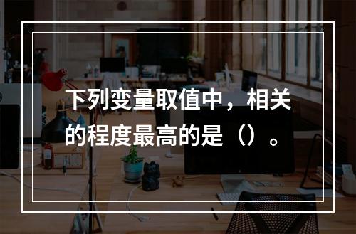 下列变量取值中，相关的程度最高的是（）。