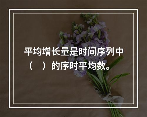 平均增长量是时间序列中（　）的序时平均数。