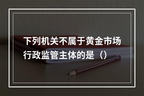 下列机关不属于黄金市场行政监管主体的是（）