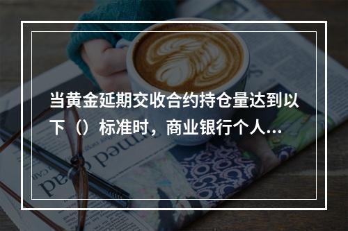 当黄金延期交收合约持仓量达到以下（）标准时，商业银行个人代理