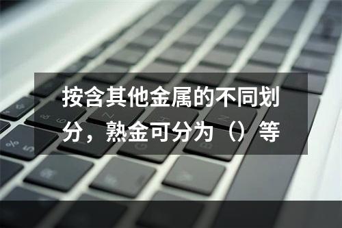 按含其他金属的不同划分，熟金可分为（）等