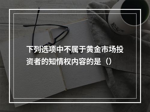 下列选项中不属于黄金市场投资者的知情权内容的是（）