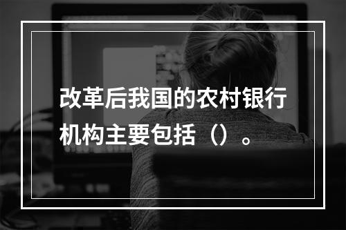 改革后我国的农村银行机构主要包括（）。