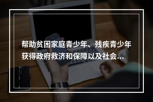 帮助贫困家庭青少年、残疾青少年获得政府救济和保障以及社会资助