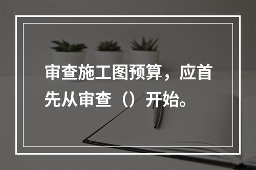 审查施工图预算，应首先从审查（）开始。