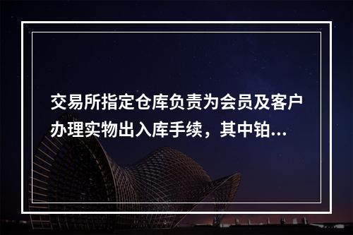 交易所指定仓库负责为会员及客户办理实物出入库手续，其中铂金实