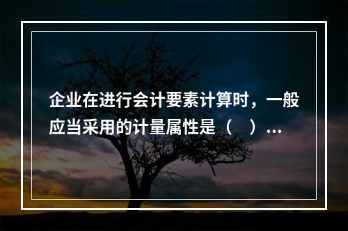 企业在进行会计要素计算时，一般应当采用的计量属性是（　）。