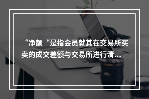 “净额“是指会员就其在交易所买卖的成交差额与交易所进行清算．