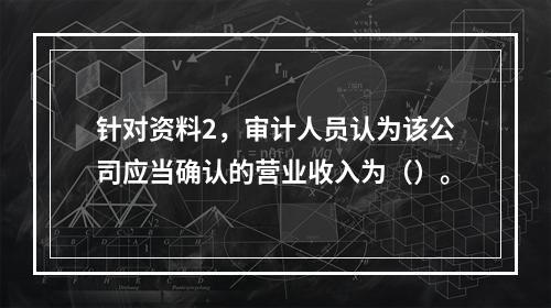 针对资料2，审计人员认为该公司应当确认的营业收入为（）。