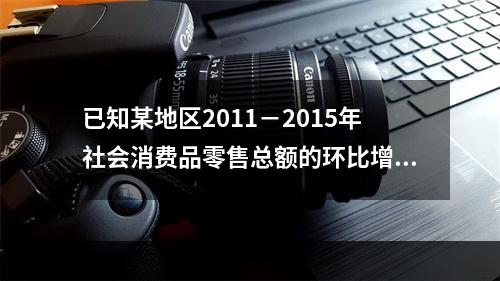 已知某地区2011－2015年社会消费品零售总额的环比增长速