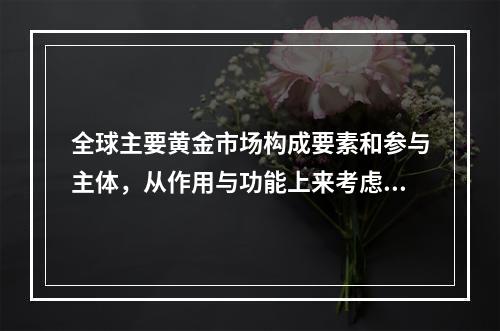 全球主要黄金市场构成要素和参与主体，从作用与功能上来考虑，可