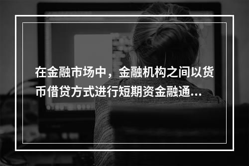 在金融市场中，金融机构之间以货币借贷方式进行短期资金融通活动