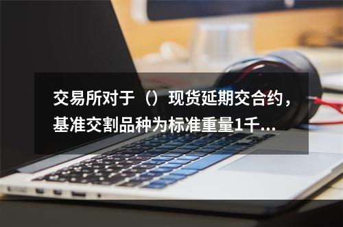 交易所对于（）现货延期交合约，基准交割品种为标准重量1千克、