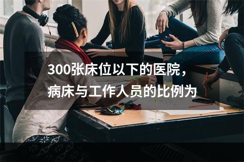 300张床位以下的医院，病床与工作人员的比例为