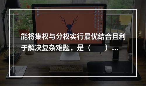 能将集权与分权实行最优结合且利于解决复杂难题，是（　　）监