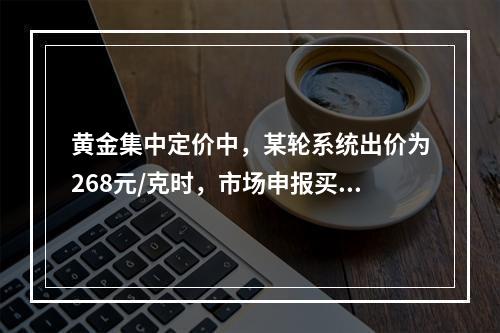 黄金集中定价中，某轮系统出价为268元/克时，市场申报买申报