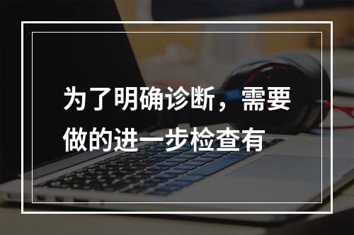 为了明确诊断，需要做的进一步检查有