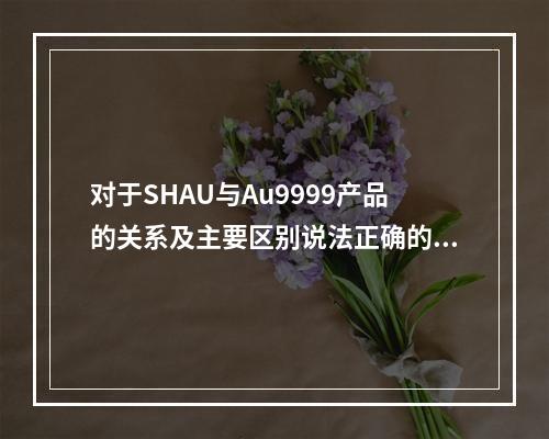 对于SHAU与Au9999产品的关系及主要区别说法正确的是（