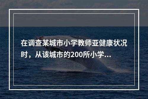 在调查某城市小学教师亚健康状况时，从该城市的200所小学中随