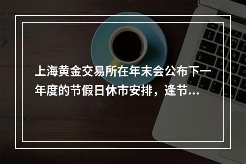 上海黄金交易所在年末会公布下一年度的节假日休市安排，逢节假日