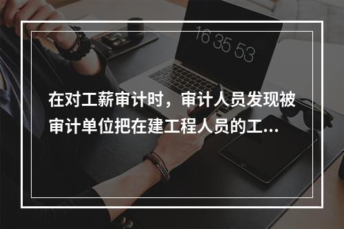 在对工薪审计时，审计人员发现被审计单位把在建工程人员的工资、