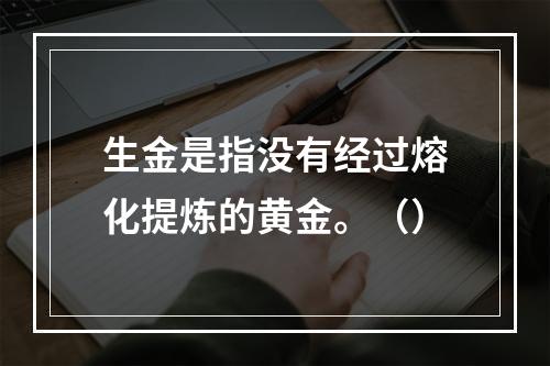 生金是指没有经过熔化提炼的黄金。（）