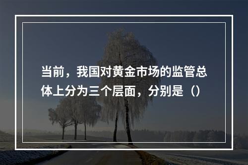 当前，我国对黄金市场的监管总体上分为三个层面，分别是（）