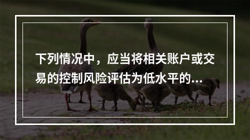 下列情况中，应当将相关账户或交易的控制风险评估为低水平的是：