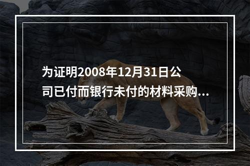 为证明2008年12月31日公司已付而银行未付的材料采购款的