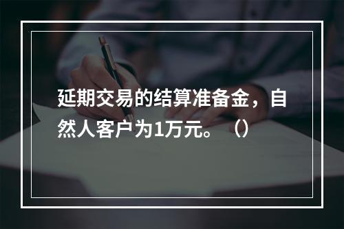 延期交易的结算准备金，自然人客户为1万元。（）