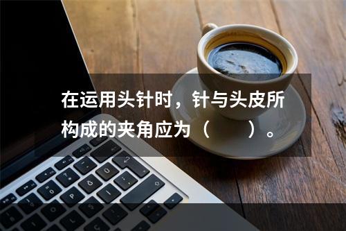 在运用头针时，针与头皮所构成的夹角应为（　　）。